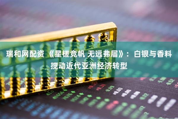 瑞和网配资 《星槎竞帆 无远弗届》：白银与香料搅动近代亚洲经济转型