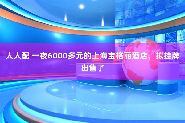 人人配 一夜6000多元的上海宝格丽酒店，拟挂牌出售了