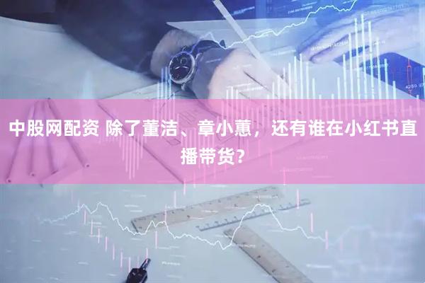 中股网配资 除了董洁、章小蕙，还有谁在小红书直播带货？