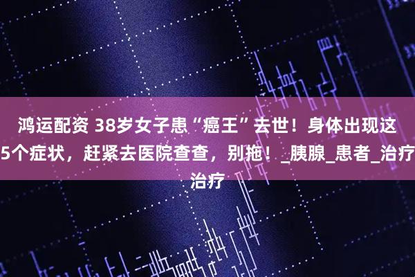 鸿运配资 38岁女子患“癌王”去世！身体出现这5个症状，赶紧去医院查查，别拖！_胰腺_患者_治疗