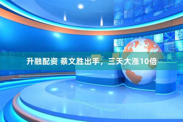 升融配资 蔡文胜出手，三天大涨10倍