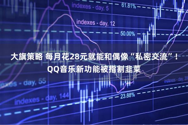 大旗策略 每月花28元就能和偶像“私密交流”！QQ音乐新功能被指割韭菜