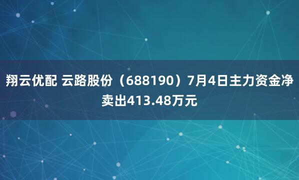 翔云优配 云路股份（688190）7月4日主力资金净卖出413.48万元