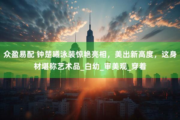 众盈易配 钟楚曦泳装惊艳亮相，美出新高度，这身材堪称艺术品_白幼_审美观_穿着
