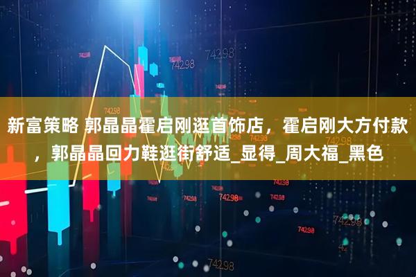 新富策略 郭晶晶霍启刚逛首饰店，霍启刚大方付款，郭晶晶回力鞋逛街舒适_显得_周大福_黑色