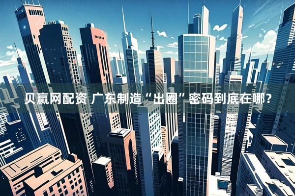 贝赢网配资 广东制造“出圈”密码到底在哪？