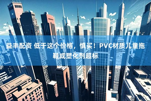 益丰配资 低于这个价格，慎买！PVC材质儿童拖鞋或塑化剂超标