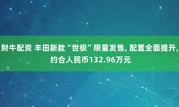 财牛配资 丰田新款“世极”限量发售, 配置全面提升, 约合人民币132.96万元