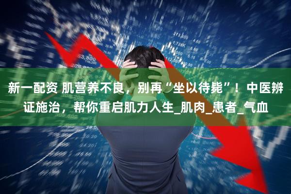 新一配资 肌营养不良，别再“坐以待毙”！中医辨证施治，帮你重启肌力人生_肌肉_患者_气血