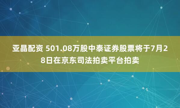 亚晶配资 501.08万股中泰证券股票将于7月28日在京东司法拍卖平台拍卖