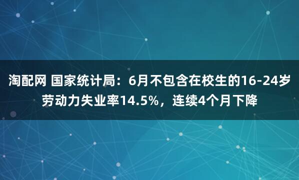 淘配网 国家统计局：6月不包含在校生的16-24岁劳动力失业率14.5%，连续4个月下降