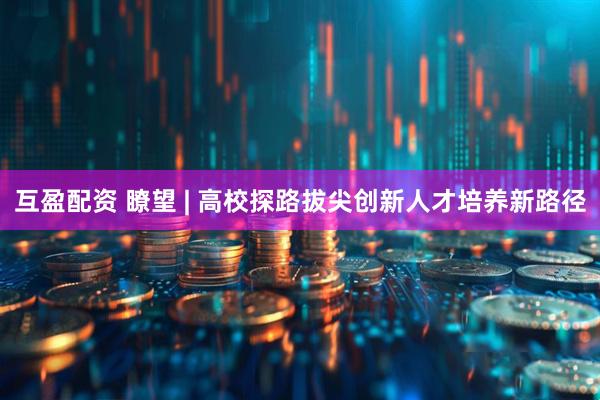 互盈配资 瞭望 | 高校探路拔尖创新人才培养新路径