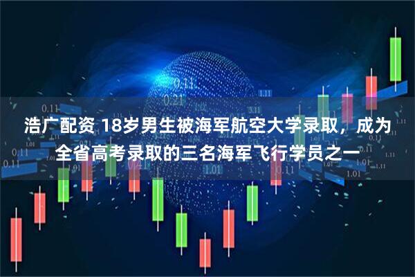 浩广配资 18岁男生被海军航空大学录取，成为全省高考录取的三名海军飞行学员之一