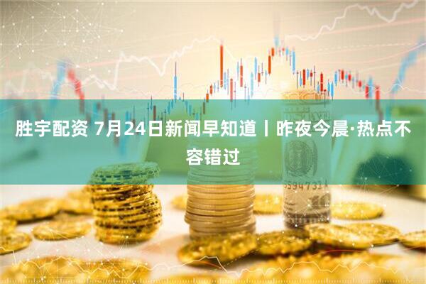 胜宇配资 7月24日新闻早知道丨昨夜今晨·热点不容错过