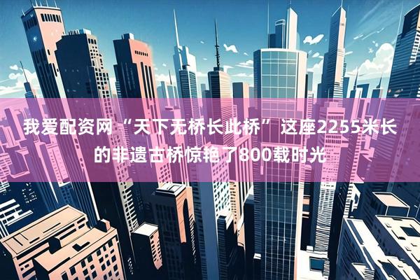 我爱配资网 “天下无桥长此桥” 这座2255米长的非遗古桥惊艳了800载时光