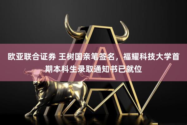 欧亚联合证券 王树国亲笔签名，福耀科技大学首期本科生录取通知书已就位