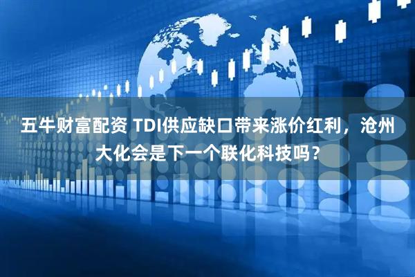 五牛财富配资 TDI供应缺口带来涨价红利，沧州大化会是下一个联化科技吗？