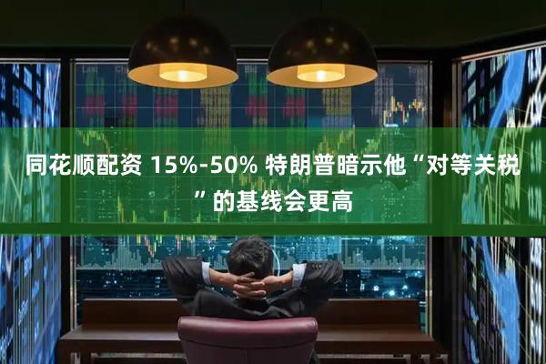 同花顺配资 15%-50% 特朗普暗示他“对等关税”的基线会更高