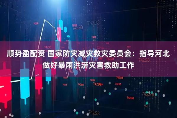 顺势盈配资 国家防灾减灾救灾委员会：指导河北做好暴雨洪涝灾害救助工作