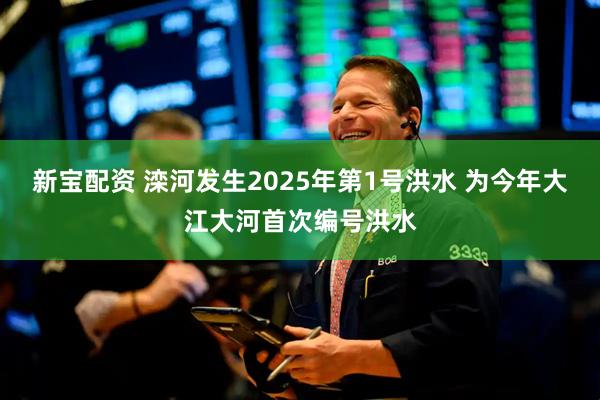 新宝配资 滦河发生2025年第1号洪水 为今年大江大河首次编号洪水
