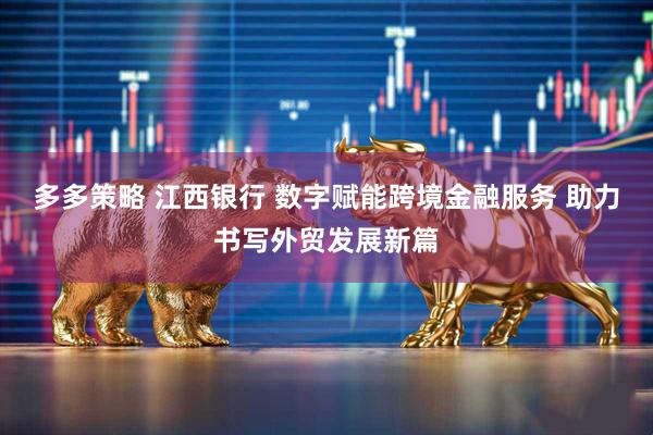 多多策略 江西银行 数字赋能跨境金融服务 助力书写外贸发展新篇