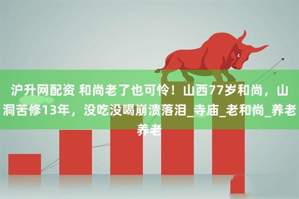 沪升网配资 和尚老了也可怜！山西77岁和尚，山洞苦修13年，没吃没喝崩溃落泪_寺庙_老和尚_养老