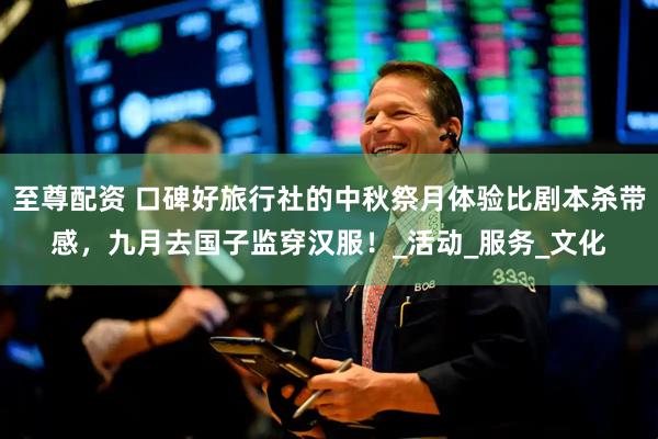 至尊配资 口碑好旅行社的中秋祭月体验比剧本杀带感，九月去国子监穿汉服！_活动_服务_文化