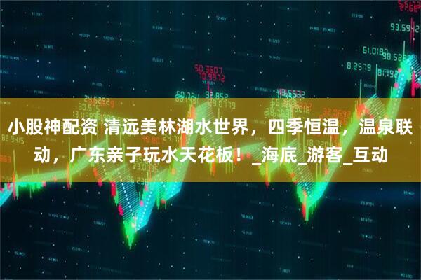 小股神配资 清远美林湖水世界，四季恒温，温泉联动，广东亲子玩水天花板！_海底_游客_互动