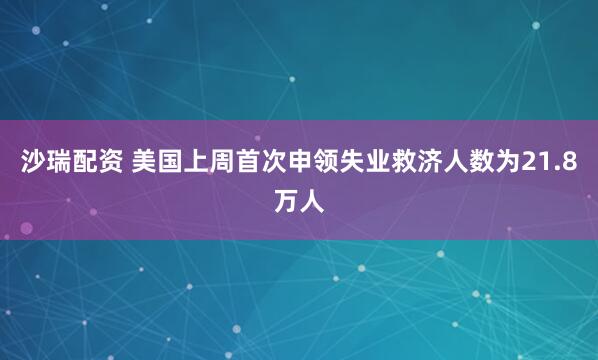 沙瑞配资 美国上周首次申领失业救济人数为21.8万人