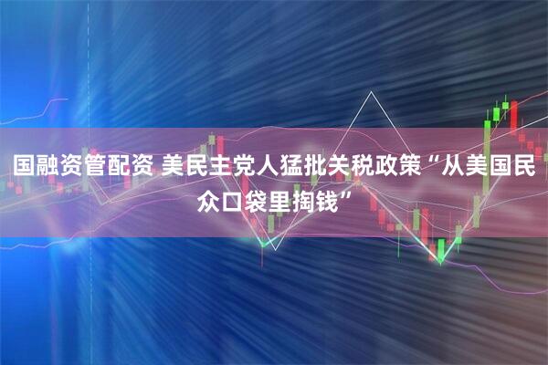国融资管配资 美民主党人猛批关税政策“从美国民众口袋里掏钱”