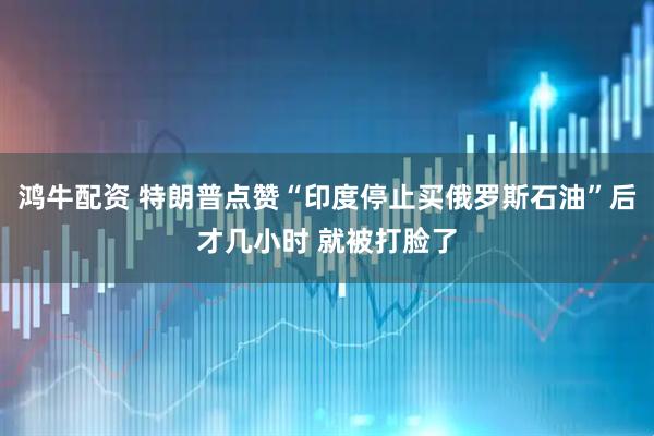 鸿牛配资 特朗普点赞“印度停止买俄罗斯石油”后才几小时 就被打脸了