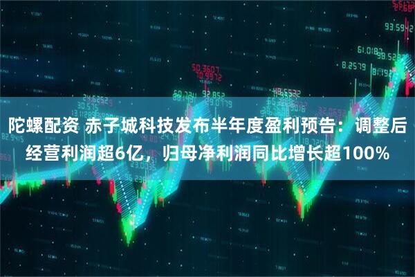 陀螺配资 赤子城科技发布半年度盈利预告：调整后经营利润超6亿，归母净利润同比增长超100%