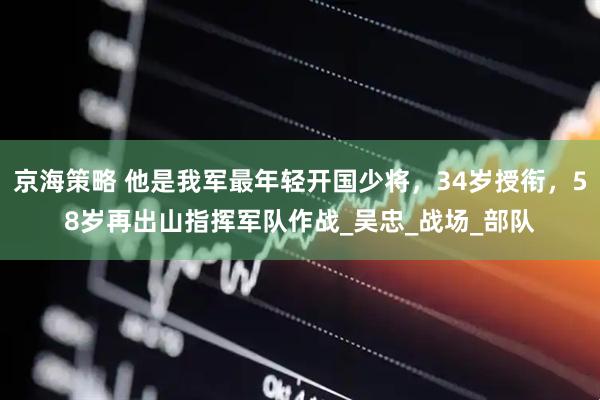 京海策略 他是我军最年轻开国少将，34岁授衔，58岁再出山指挥军队作战_吴忠_战场_部队