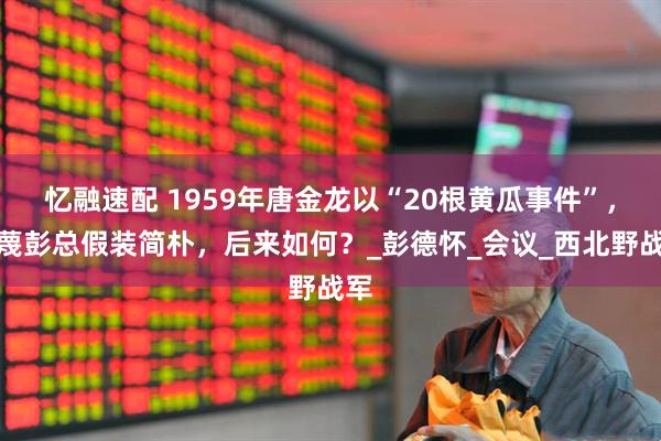 忆融速配 1959年唐金龙以“20根黄瓜事件”，污蔑彭总假装简朴，后来如何？_彭德怀_会议_西北野战军