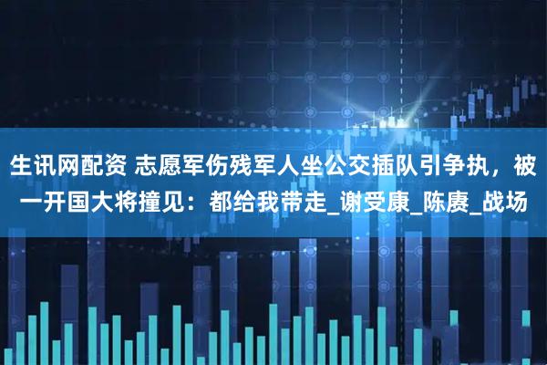 生讯网配资 志愿军伤残军人坐公交插队引争执，被一开国大将撞见：都给我带走_谢受康_陈赓_战场