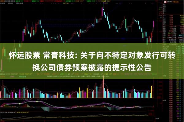 怀远股票 常青科技: 关于向不特定对象发行可转换公司债券预案披露的提示性公告