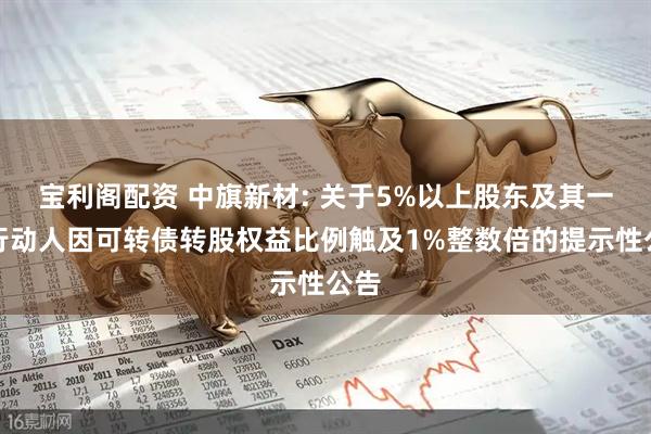 宝利阁配资 中旗新材: 关于5%以上股东及其一致行动人因可转债转股权益比例触及1%整数倍的提示性公告