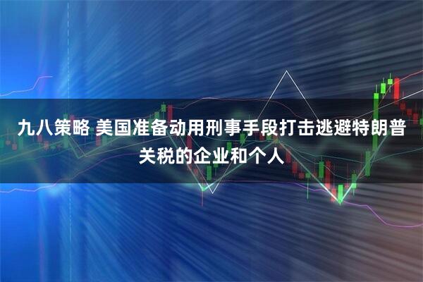 九八策略 美国准备动用刑事手段打击逃避特朗普关税的企业和个人